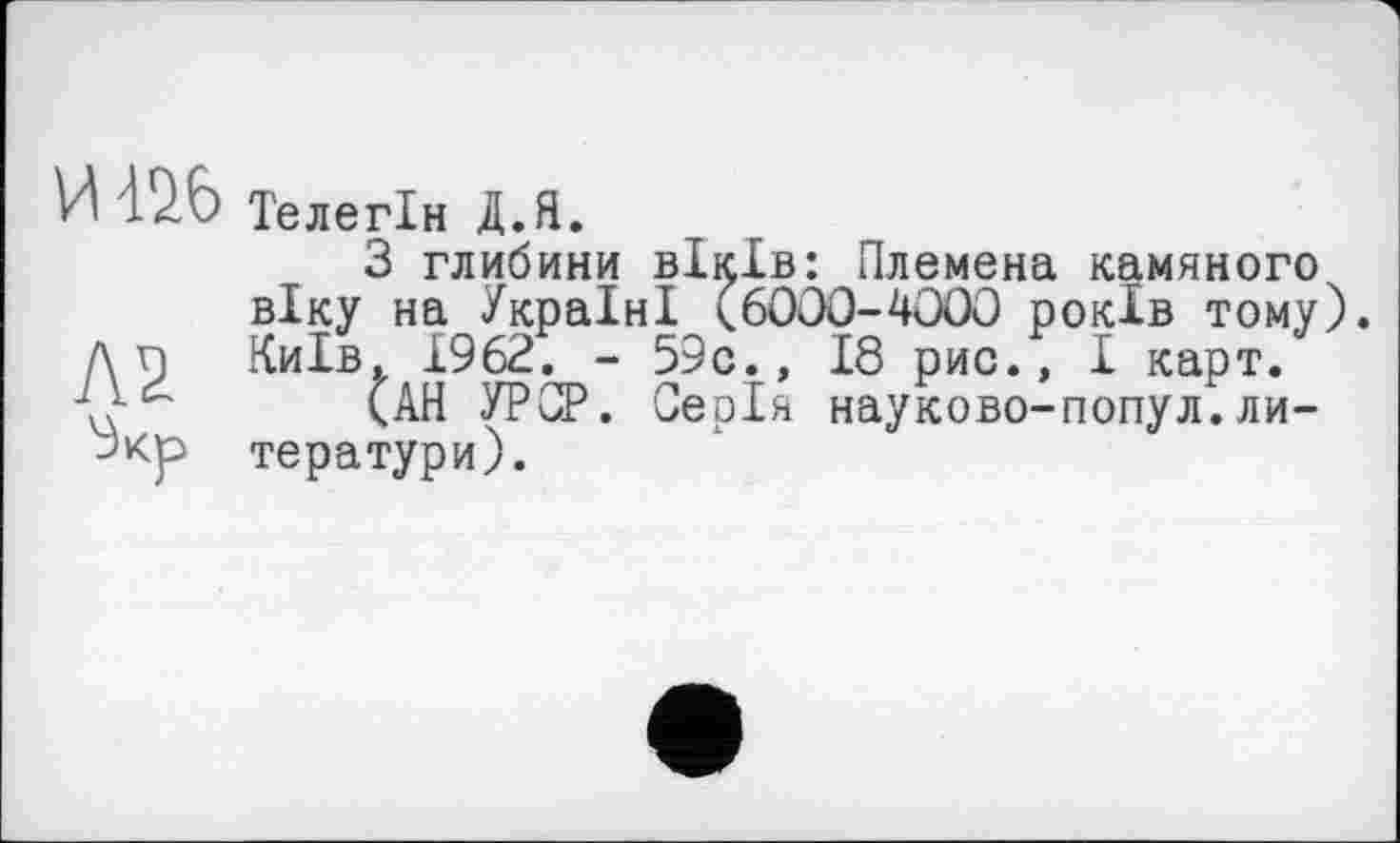 ﻿И 42.6
Л2
Телегін Д.Я.
З глибини віків: Племена камяного віку на Україні (6000-4000 років тому). Київ. 1962. - 59с., 18 рис., I карт.
(АН УРСР. Серія науково-попул.ли-тератури).